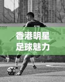 香港明星足球魅力,跨界风采展现足球与娱乐圈的热血激情